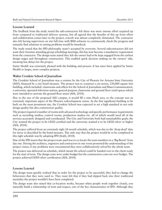 Built and Natural Environment Research Papers	 December 2011
280
Lessons Learned
The feedback from the study noted the sub-contractors felt there was more intense effort required up
front compared to traditional delivery systems, but all agreed that the benefits of this up front effort
and collaboration comes later in the project, rework was almost completely eliminated. The contractor
also felt having supervisors on site full time with BIM software to continuously check the progress and
instantly find solutions to arising problems would be beneficial.
The study noted that the IPD philosophy wasn’t accepted by everyone. Several subcontractors did not
want their foremen attending group scheduling meetings; this has now become a mandatory requirement
from the contractor. The design team stated they felt the owner had to be kept engaged from the earliest
design stages and throughout construction. This enabled quick decision making on the owners’ side,
meaning less delays for the project.
Sutter Health was extremely pleased with the building and process. It has since been applied by Sutter
Health to larger, more complex projects.
Walter Cronkite School of Journalism
The Cronkite School of Journalism was a venture by the City of Phoenix for Arizona State University
(ASU), financed by a city bond measure. The project was to construct a six-storey, 230,000 square feet
building, which included: classrooms and offices for the School of Journalism and Mass Communication,
a university operated television station, general purpose classrooms and ground floor retail spaces which
were intended to activate the ground floor street (AIA, 2010).
Due to the size of the proposed ASU campus, it would fill a nine block area, so the concept was an
extremely important aspect of the Phoenix redevelopment vision. As the first significant building to be
built on the most prominent site, the Cronkite School was expected to set a high standard in not only
design quality but also construction quality.
The project required a number of rooms with advanced technology and specific performance requirements
such as recording studios, control rooms, production studios etc. all of which would need all of the
services accurately designed and coordinated. The City and University both had sustainability goals; the
City wanted the project to be LEED certified and the university wanted it to be LEED silver or higher
(AIA, 2010).
The project suffered from an extremely tight 24 month schedule, which was due to the ‘drop-dead’ date
for move in described by the bond measure. The only way that the project would be to be completed in
this tight schedule was by adopting IPD (Stahl, 2010).
One of the IPD tenets that the project team used was to co-locate the team members in a ‘Big Room’ from
day one. Having the architect, engineers and contractors in one room promoted the understanding of the
project vision; if any problems were encountered they were collaboratively solved by the whole team.
The project was delivered on schedule, which meant the school could be handed over to the client ready
for the start of term. The design costs were under budget but the construction costs ran over budget. The
project achieved LEED silver certification (AIA, 2010).
Lessons Learned
The design team quickly realised that in order for the project to be successful, they had to change the
behaviours that they were used to. They team felt that if they had slipped back into their traditional
mentality the project wouldn’t have been completed.
The design team also stated that co-location works, because when people work together closely, you
naturally build a relationship of trust and respect, one of the key characteristics of IPD. Although they
 