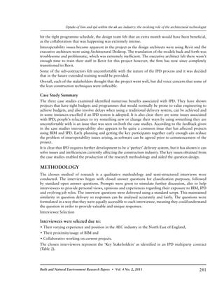 281Built and Natural Environment Research Papers • Vol. 4 No. 2, 2011
Uptake of bim and ipd within the uk aec industry: the evolving role of the architectural technologist
hit the tight programme schedule, the design team felt that an extra month would have been beneficial,
as the collaboration that was happening was extremely intense.
Interoperability issues became apparent in the project as the design architects were using Revit and the
executive architects were using Architectural Desktop. The translation of the models back and forth was
troublesome and problematic, which was extremely inefficient. The executive architect felt there wasn’t
enough time to train their staff in Revit for this project however, the firm has now since completely
transitioned to Revit.
Some of the sub-contractors felt uncomfortable with the nature of the IPD process and it was decided
that in the future extended training would be provided.
Overall, each of the stakeholders thought that the project went well, but did voice concern that some of
the lean construction techniques were inflexible.
Case Study Summary
The three case studies examined identified numerous benefits associated with IPD. They have shown
projects that have tight budgets and programmes that would normally be prone to value engineering to
achieve budgets, and also involve delays when using a traditional delivery system, can be achieved and
in some instances excelled if an IPD system is adopted. It is also clear there are some issues associated
with IPD; people’s reluctance to try something new or change their ways by using something they are
uncomfortable with is an issue that was seen on both the case studies. According to the feedback given
in the case studies interoperability also appears to be quite a common issue that has affected projects
using BIM and IPD. Early planning and getting the key participants together early enough can reduce
the problem of interoperability issues arising, as software can be agreed prior to commencement of the
project.
It is clear that IPD requires further development to be a ‘perfect’ delivery system, but it has shown it can
solve issues and inefficiencies currently affecting the construction industry. The key issues obtained from
the case studies enabled the production of the research methodology and aided the question design.
METHODOLOGY
The chosen method of research is a qualitative methodology and semi-structured interviews were
conducted. The interviews began with closed answer questions for classification purposes, followed
by standard open answer questions. Prompts were given to stimulate further discussion, also to help
interviewees to provide personal views, opinions and experiences regarding their exposure to BIM, IPD
and evolving job roles. The interview questions were delivered using a standard script. This maintained
similarity in question delivery so responses can be analysed accurately and fairly. The questions were
formulated in a way that they were equally accessible to each interviewee, meaning they could understand
the question in order to provide valuable and unique responses.
Interviewee Selection
Interviewees were selected due to:
• Their varying experience and position in the AEC industry in the North East of England,
• Their proximity/usage of BIM and
• Collaborative working on current projects.
The chosen interviewees represent the ‘Key Stakeholders’ as identified in an IPD multiparty contract
(Table 2).
 