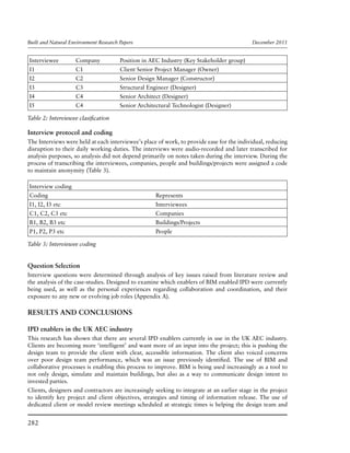 Built and Natural Environment Research Papers	 December 2011
282
Interviewee	 Company	Position in AEC Industry (Key Stakeholder group)
I1	 C1	 Client Senior Project Manager (Owner)
I2	 C2	 Senior Design Manager (Constructor)
I3	 C3	 Structural Engineer (Designer)
I4	 C4	 Senior Architect (Designer)
I5	 C4	 Senior Architectural Technologist (Designer)
Table 2: Interviewee clasification
Interview protocol and coding
The Interviews were held at each interviewee’s place of work, to provide ease for the individual, reducing
disruption to their daily working duties. The interviews were audio-recorded and later transcribed for
analysis purposes, so analysis did not depend primarily on notes taken during the interview. During the
process of transcribing the interviewees, companies, people and buildings/projects were assigned a code
to maintain anonymity (Table 3).
Interview coding
Coding 	 Represents
I1, I2, I3 etc	 Interviewees
C1, C2, C3 etc 	 Companies
B1, B2, B3 etc	 Buildings/Projects
P1, P2, P3 etc	People
Table 3: Interviewee coding
Question Selection
Interview questions were determined through analysis of key issues raised from literature review and
the analysis of the case-studies. Designed to examine which enablers of BIM enabled IPD were currently
being used, as well as the personal experiences regarding collaboration and coordination, and their
exposure to any new or evolving job roles (Appendix A).
RESULTS AND CONCLUSIONS
IPD enablers in the UK AEC industry
This research has shown that there are several IPD enablers currently in use in the UK AEC industry.
Clients are becoming more ‘intelligent’ and want more of an input into the project; this is pushing the
design team to provide the client with clear, accessible information. The client also voiced concerns
over poor design team performance, which was an issue previously identified. The use of BIM and
collaborative processes is enabling this process to improve. BIM is being used increasingly as a tool to
not only design, simulate and maintain buildings, but also as a way to communicate design intent to
invested parties.
Clients, designers and contractors are increasingly seeking to integrate at an earlier stage in the project
to identify key project and client objectives, strategies and timing of information release. The use of
dedicated client or model review meetings scheduled at strategic times is helping the design team and
 