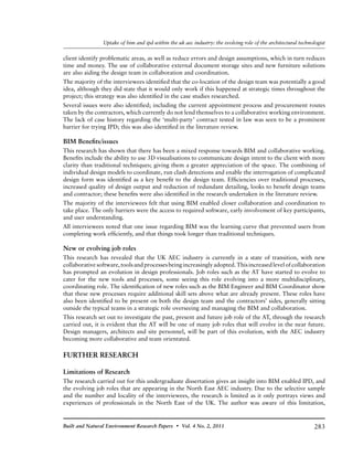 283Built and Natural Environment Research Papers • Vol. 4 No. 2, 2011
Uptake of bim and ipd within the uk aec industry: the evolving role of the architectural technologist
client identify problematic areas, as well as reduce errors and design assumptions, which in turn reduces
time and money. The use of collaborative external document storage sites and new furniture solutions
are also aiding the design team in collaboration and coordination.
The majority of the interviewees identified that the co-location of the design team was potentially a good
idea, although they did state that it would only work if this happened at strategic times throughout the
project; this strategy was also identified in the case studies researched.
Several issues were also identified; including the current appointment process and procurement routes
taken by the contractors, which currently do not lend themselves to a collaborative working environment.
The lack of case history regarding the ‘multi-party’ contract tested in law was seen to be a prominent
barrier for trying IPD; this was also identified in the literature review.
BIM Benefits/issues
This research has shown that there has been a mixed response towards BIM and collaborative working.
Benefits include the ability to use 3D visualisations to communicate design intent to the client with more
clarity than traditional techniques; giving them a greater appreciation of the space. The combining of
individual design models to coordinate, run clash detections and enable the interrogation of complicated
design form was identified as a key benefit to the design team. Efficiencies over traditional processes,
increased quality of design output and reduction of redundant detailing, looks to benefit design teams
and contractor; these benefits were also identified in the research undertaken in the literature review.
The majority of the interviewees felt that using BIM enabled closer collaboration and coordination to
take place. The only barriers were the access to required software, early involvement of key participants,
and user understanding.
All interviewees noted that one issue regarding BIM was the learning curve that prevented users from
completing work efficiently, and that things took longer than traditional techniques.
New or evolving job roles
This research has revealed that the UK AEC industry is currently in a state of transition, with new
collaborativesoftware,toolsandprocessesbeingincreasinglyadopted.Thisincreasedlevelofcollaboration
has prompted an evolution in design professionals. Job roles such as the AT have started to evolve to
cater for the new tools and processes, some seeing this role evolving into a more multidisciplinary,
coordinating role. The identification of new roles such as the BIM Engineer and BIM Coordinator show
that these new processes require additional skill sets above what are already present. These roles have
also been identified to be present on both the design team and the contractors’ sides, generally sitting
outside the typical teams in a strategic role overseeing and managing the BIM and collaboration.
This research set out to investigate the past, present and future job role of the AT, through the research
carried out, it is evident that the AT will be one of many job roles that will evolve in the near future.
Design managers, architects and site personnel, will be part of this evolution, with the AEC industry
becoming more collaborative and team orientated.
FURTHER RESEARCH
Limitations of Research
The research carried out for this undergraduate dissertation gives an insight into BIM enabled IPD, and
the evolving job roles that are appearing in the North East AEC industry. Due to the selective sample
and the number and locality of the interviewees, the research is limited as it only portrays views and
experiences of professionals in the North East of the UK. The author was aware of this limitation,
 