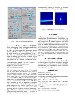 Figure 3: Main GUI screen of areaDetector.
in the form of PVs between EPICS and MATLAB by
means of the channel access, thus the accelerator can be
controlled with MATLAB directly. MCA is an extension
of EPICS that can be downloaded and installed in both
EPICS and MATLAB. When installed properly, code can
be entered into MATLAB to control equipment in EPICS.
The MCA code MCAOPEN, MCAGET, and MCAPUT
allow MATLAB to open a channel to EPICS, to read
information from EPICS, and to write information to PVs.
An example of the MCA and MATLAB code is as follows:
CameraAcquire=MCAOPEN(’13PS1:cam1:Acquire’);
AcquireData=MCAGET(CameraAcquire);
MCAPUT(CameraAcquire,1);
MCACLOSE(CameraAcquire);
MCAGET retrieves the status of the PV associated
with the camera shutter. If the CameraAcquire is 0, then
the camera shutter is closed. However if the CameraAc-
quire is 1, then the shutter is open, and the camera starts
taking images. MCAPUT writes values into the PV, such
as 1 or 0, and MCACLOSE closes the channel of the PVs.
These images are then transferred to the hard drive to be
saved in a designated ﬁle path, which is also a PV. These
MCA commands are used in MATLAB to control all
aspects of the camera as well as other equipment such as
power supplies [4]. Once an image is in MATLAB it can
be processed to remove background, plot projections, ﬁlter
the image, and extract data for parameter measurement.
Fig. 4 (left) shows a background subtracted and color
enhanced version of the image in Fig. 2. The image to
the right is used by an automatic emittance measurement
program running in MATLAB and shows the horizontal
and vertical projections on the image directly [6].
Figure 4: MATLAB processed beam images.
SUMMARY
The beam imaging system is useful for many accelera-
tor applications and beam parameter measurements. The
single shot beam images were taken by the Prosilica GigE
CCD camera using MATLAB in conjunction with areaD-
etector. The beam images were transferred from the cam-
era to MATLAB. In MATLAB the beam images were ana-
lyzed and the relevant data extracted. The combination of
MATLAB and EPICS allows for the control of accelerator
equipment, access to higher level programming, and auto-
matic beam parameter measurements, such as beam size
and transverse beam emittance. The beam imaging system
was used to optimize the production of THz radiation at the
IAC [7,8].
ACKNOWLEDGEMENTS
We would also like to give our sincere thanks to Dr.
Mark Rivers of APS for his advice and guidance on AreaD-
etector and MCA. In addition, we would like to thank Dr.
Henrik Loos of SLAC for his strong interest, advice and
encouragement in this project.
REFERENCES
[1] http://www.iac.isu.edu
[2] http://www.thorlabs.us/index.cfm
[3] http://www.alliedvisiontec.com/us/products/cameras/gigabit-
ethernet/prosilica-gc/gc1290.html
[4] A. Andrews et al.., in these proceedings.
[5] A. Terebilo et al.., in Proc. ICALEPCS2001, THAP030, San
Jose, CA, USA.
[6] C. Eckman et al.., in Proc. IPAC2012, TUPPC055,New Or-
leans,LA
[7] Y. Kim et al.., in these proceedings.
[8] A. V. Smirnov et al.., in these proceedings.
 