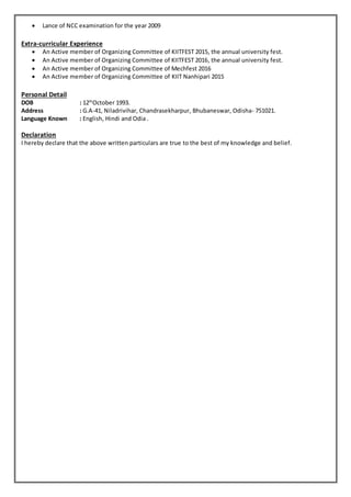  Lance of NCC examination for the year 2009
Extra-curricular Experience
 An Active member of Organizing Committee of KIITFEST 2015, the annual university fest.
 An Active member of Organizing Committee of KIITFEST 2016, the annual university fest.
 An Active member of Organizing Committee of Mechfest 2016
 An Active member of Organizing Committee of KIIT Nanhipari 2015
Personal Detail
DOB : 12th
October 1993.
Address : G.A-41, Niladrivihar, Chandrasekharpur, Bhubaneswar, Odisha- 751021.
Language Known : English, Hindi and Odia .
Declaration
I hereby declare that the above written particulars are true to the best of my knowledge and belief.
 