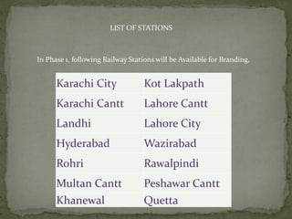 LIST OF STATIONS
In Phase 1, following Railway Stations will be Available for Branding,
Karachi City Kot Lakpath
Karachi Cantt Lahore Cantt
Landhi Lahore City
Hyderabad Wazirabad
Rohri Rawalpindi
Multan Cantt Peshawar Cantt
Khanewal Quetta
 