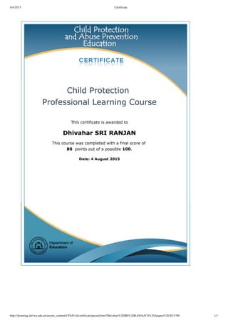 8/4/2015 Certificate
http://ilearning.det.wa.edu.au/secure_content/CPAP/v4/certificate/passed.htm?Dhivahar%20SRI%20RANJAN?4%20August%202015?80 1/1
Child Protection 
Professional Learning Course
This certificate is awarded to
Dhivahar SRI RANJAN
This course was completed with a final score of 
80  points out of a possible 100.
Date: 4 August 2015
 