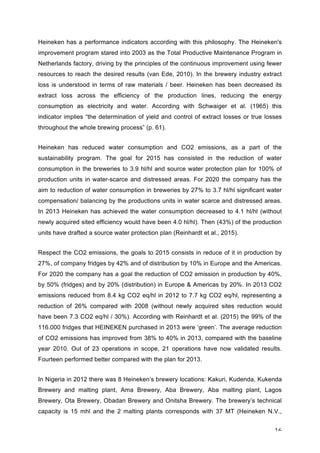 16	
Heineken has a performance indicators according with this philosophy. The Heineken's
improvement program stared into 2003 as the Total Productive Maintenance Program in
Netherlands factory, driving by the principles of the continuous improvement using fewer
resources to reach the desired results (van Ede, 2010). In the brewery industry extract
loss is understood in terms of raw materials / beer. Heineken has been decreased its
extract loss across the efficiency of the production lines, reducing the energy
consumption as electricity and water. According with Schwaiger et al. (1965) this
indicator implies “the determination of yield and control of extract losses or true losses
throughout the whole brewing process” (p. 61).
Heineken has reduced water consumption and CO2 emissions, as a part of the
sustainability program. The goal for 2015 has consisted in the reduction of water
consumption in the breweries to 3.9 hl/hl and source water protection plan for 100% of
production units in water-scarce and distressed areas. For 2020 the company has the
aim to reduction of water consumption in breweries by 27% to 3.7 hl/hl significant water
compensation/ balancing by the productions units in water scarce and distressed areas.
In 2013 Heineken has achieved the water consumption decreased to 4.1 hl/hl (without
newly acquired sited efficiency would have been 4.0 hl/hl). Then (43%) of the production
units have drafted a source water protection plan (Reinhardt et al., 2015).
Respect the CO2 emissions, the goals to 2015 consists in reduce of it in production by
27%, of company fridges by 42% and of distribution by 10% in Europe and the Americas.
For 2020 the company has a goal the reduction of CO2 emission in production by 40%,
by 50% (fridges) and by 20% (distribution) in Europe & Americas by 20%. In 2013 CO2
emissions reduced from 8.4 kg CO2 eq/hl in 2012 to 7.7 kg CO2 eq/hl, representing a
reduction of 26% compared with 2008 (without newly acquired sites reduction would
have been 7.3 CO2 eq/hl / 30%). According with Reinhardt et al. (2015) the 99% of the
116.000 fridges that HEINEKEN purchased in 2013 were ‘green’. The average reduction
of CO2 emissions has improved from 38% to 40% in 2013, compared with the baseline
year 2010. Out of 23 operations in scope, 21 operations have now validated results.
Fourteen performed better compared with the plan for 2013.
In Nigeria in 2012 there was 8 Heineken’s brewery locations: Kakuri, Kudenda, Kukenda
Brewery and malting plant, Ama Brewery, Aba Brewery, Aba malting plant, Lagos
Brewery, Ota Brewery, Obadan Brewery and Onitsha Brewery. The brewery’s technical
capacity is 15 mhl and the 2 malting plants corresponds with 37 MT (Heineken N.V.,
 