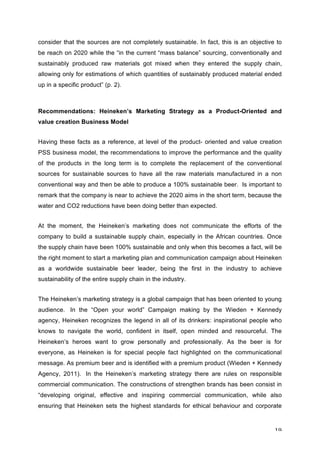 19	
consider that the sources are not completely sustainable. In fact, this is an objective to
be reach on 2020 while the “in the current “mass balance” sourcing, conventionally and
sustainably produced raw materials got mixed when they entered the supply chain,
allowing only for estimations of which quantities of sustainably produced material ended
up in a specific product” (p. 2).
Recommendations: Heineken’s Marketing Strategy as a Product-Oriented and
value creation Business Model
Having these facts as a reference, at level of the product- oriented and value creation
PSS business model, the recommendations to improve the performance and the quality
of the products in the long term is to complete the replacement of the conventional
sources for sustainable sources to have all the raw materials manufactured in a non
conventional way and then be able to produce a 100% sustainable beer. Is important to
remark that the company is near to achieve the 2020 aims in the short term, because the
water and CO2 reductions have been doing better than expected.
At the moment, the Heineken’s marketing does not communicate the efforts of the
company to build a sustainable supply chain, especially in the African countries. Once
the supply chain have been 100% sustainable and only when this becomes a fact, will be
the right moment to start a marketing plan and communication campaign about Heineken
as a worldwide sustainable beer leader, being the first in the industry to achieve
sustainability of the entire supply chain in the industry.
The Heineken’s marketing strategy is a global campaign that has been oriented to young
audience. In the “Open your world” Campaign making by the Wieden + Kennedy
agency, Heineken recognizes the legend in all of its drinkers: inspirational people who
knows to navigate the world, confident in itself, open minded and resourceful. The
Heineken’s heroes want to grow personally and professionally. As the beer is for
everyone, as Heineken is for special people fact highlighted on the communicational
message. As premium beer and is identified with a premium product (Wieden + Kennedy
Agency, 2011). In the Heineken’s marketing strategy there are rules on responsible
commercial communication. The constructions of strengthen brands has been consist in
“developing original, effective and inspiring commercial communication, while also
ensuring that Heineken sets the highest standards for ethical behaviour and corporate
 