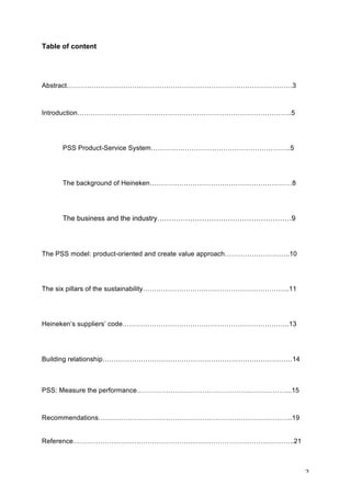 2	
Table of content
Abstract……………………………………………………………………………………….3
Introduction…………………………………………………………………………………..5
PSS Product-Service System……………………………………………………..5
The background of Heineken………………………………………………………8
The business and the industry…………………………………………………9
The PSS model: product-oriented and create value approach………………………..10
The six pillars of the sustainability………………………………………………………..11
Heineken’s suppliers’ code………………………………………………………………..13
Building relationship…………………………………………………………………………14
PSS: Measure the performance…………………………………………………………...15
Recommendations…………………………………………………………………………..19
Reference……………………………………………………………………………………..21
 