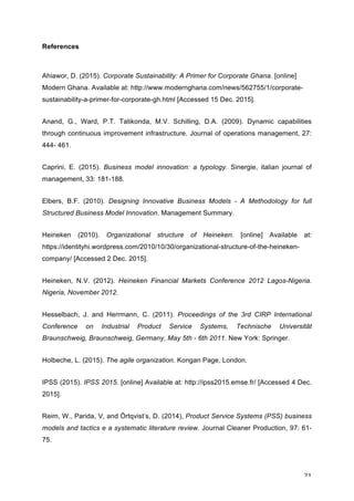 21	
References
Ahiawor, D. (2015). Corporate Sustainability: A Primer for Corporate Ghana. [online]
Modern Ghana. Available at: http://www.modernghana.com/news/562755/1/corporate-
sustainability-a-primer-for-corporate-gh.html [Accessed 15 Dec. 2015].
Anand, G., Ward, P.T. Tatikonda, M.V. Schilling, D.A. (2009). Dynamic capabilities
through continuous improvement infrastructure. Journal of operations management, 27:
444- 461.
Caprini, E. (2015). Business model innovation: a typology. Sinergie, italian journal of
management, 33: 181-188.
Elbers, B.F. (2010). Designing Innovative Business Models - A Methodology for full
Structured Business Model Innovation. Management Summary.
Heineken (2010). Organizational structure of Heineken. [online] Available at:
https://identityhi.wordpress.com/2010/10/30/organizational-structure-of-the-heineken-
company/ [Accessed 2 Dec. 2015].
Heineken, N.V. (2012). Heineken Financial Markets Conference 2012 Lagos-Nigeria.
Nigeria, November 2012.
Hesselbach, J. and Herrmann, C. (2011). Proceedings of the 3rd CIRP International
Conference on Industrial Product Service Systems, Technische Universität
Braunschweig, Braunschweig, Germany, May 5th - 6th 2011. New York: Springer.
Holbeche, L. (2015). The agile organization. Kongan Page, London.
IPSS (2015). IPSS 2015. [online] Available at: http://ipss2015.emse.fr/ [Accessed 4 Dec.
2015].
Reim, W., Parida, V, and Örtqvist’s, D. (2014), Product Service Systems (PSS) business
models and tactics e a systematic literature review. Journal Cleaner Production, 97: 61-
75.
 