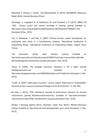 22	
Reinhardt, F. Alvarez, J. Junker, T and Beyersdorfer, D. (2015). HEINEKEN—Brewing a
Better World. Harvard Business School.
Schwaiger, J. Lingelbach G. B. Swistowicz, W. and Fischbach J. P. (2015). MBAA TQ
1965 - Extract control and volume shrinkage in brewing. [online] Available at:
http://www.mbaa.com/publications/tq/tqPastIssues/1965/Abstracts/TQ65ab11.htm
[Accessed 8 Dec. 2015].
Tan, A. McAloone, T. and Gall, C. (2007). Product/ service- system development. An
explorative case study in a manufacturing company. International Conference of
Engineering Design. International Conference on Engineering Design, August, Paris,
France.
The Economist, (2015). Beer monster. [online] Available at:
http://www.economist.com/news/business/21665074-ab-inbev-may-combine-sabmiller-
flat-market-big-beer-brands-beer-monster [Accessed 1 Dec. 2015].
Tatum, S. (2008). The Strategic Sourceror: Heineken is "Fit 2 Fight". [online]
Strategicsourceror.com. Available at:
http://www.strategicsourceror.com/2008/08/heineken-is-fit-2-fight.html [Accessed 4 Dec.
2015].
Tucker, A. (2004). Eight types of product - service system: Eight ways to sustainability?
Experience from suspronet. Business Strategy and the Environment, 13: 246- 260.
Van Ede, J. (2015). TPM: Heineken's cascade of performance indicators for focused
improvement. [online] Business-improvement.eu. Available at: http://www.business-
improvement.eu/tpm/TPM_Heineken2010_eng.php [Accessed 9 Dec. 2015].
Wieden + Kennedy Agency (2012). Heineken | Open Your World | Wieden+Kennedy.
[online] Available at: http://www.wk.com/campaign/open_your_world [Accessed 11 Dec.
2015].
	
 