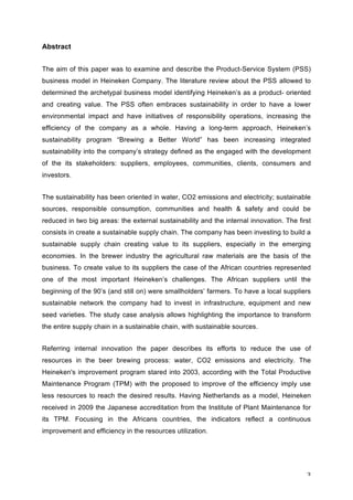 3	
Abstract
The aim of this paper was to examine and describe the Product-Service System (PSS)
business model in Heineken Company. The literature review about the PSS allowed to
determined the archetypal business model identifying Heineken’s as a product- oriented
and creating value. The PSS often embraces sustainability in order to have a lower
environmental impact and have initiatives of responsibility operations, increasing the
efficiency of the company as a whole. Having a long-term approach, Heineken’s
sustainability program “Brewing a Better World” has been increasing integrated
sustainability into the company’s strategy defined as the engaged with the development
of the its stakeholders: suppliers, employees, communities, clients, consumers and
investors.
The sustainability has been oriented in water, CO2 emissions and electricity; sustainable
sources, responsible consumption, communities and health & safety and could be
reduced in two big areas: the external sustainability and the internal innovation. The first
consists in create a sustainable supply chain. The company has been investing to build a
sustainable supply chain creating value to its suppliers, especially in the emerging
economies. In the brewer industry the agricultural raw materials are the basis of the
business. To create value to its suppliers the case of the African countries represented
one of the most important Heineken’s challenges. The African suppliers until the
beginning of the 90’s (and still on) were smallholders’ farmers. To have a local suppliers
sustainable network the company had to invest in infrastructure, equipment and new
seed varieties. The study case analysis allows highlighting the importance to transform
the entire supply chain in a sustainable chain, with sustainable sources.
Referring internal innovation the paper describes its efforts to reduce the use of
resources in the beer brewing process: water, CO2 emissions and electricity. The
Heineken's improvement program stared into 2003, according with the Total Productive
Maintenance Program (TPM) with the proposed to improve of the efficiency imply use
less resources to reach the desired results. Having Netherlands as a model, Heineken
received in 2009 the Japanese accreditation from the Institute of Plant Maintenance for
its TPM. Focusing in the Africans countries, the indicators reflect a continuous
improvement and efficiency in the resources utilization.
 