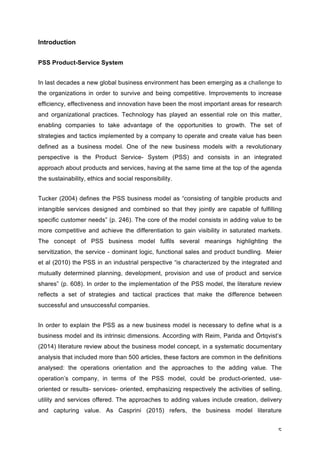 5	
Introduction
PSS Product-Service System
In last decades a new global business environment has been emerging as a challenge to
the organizations in order to survive and being competitive. Improvements to increase
efficiency, effectiveness and innovation have been the most important areas for research
and organizational practices. Technology has played an essential role on this matter,
enabling companies to take advantage of the opportunities to growth. The set of
strategies and tactics implemented by a company to operate and create value has been
defined as a business model. One of the new business models with a revolutionary
perspective is the Product Service- System (PSS) and consists in an integrated
approach about products and services, having at the same time at the top of the agenda
the sustainability, ethics and social responsibility.
Tucker (2004) defines the PSS business model as “consisting of tangible products and
intangible services designed and combined so that they jointly are capable of fulfilling
specific customer needs” (p. 246). The core of the model consists in adding value to be
more competitive and achieve the differentiation to gain visibility in saturated markets.
The concept of PSS business model fulfils several meanings highlighting the
servitization, the service - dominant logic, functional sales and product bundling. Meier
et al (2010) the PSS in an industrial perspective “is characterized by the integrated and
mutually determined planning, development, provision and use of product and service
shares” (p. 608). In order to the implementation of the PSS model, the literature review
reflects a set of strategies and tactical practices that make the difference between
successful and unsuccessful companies.
In order to explain the PSS as a new business model is necessary to define what is a
business model and its intrinsic dimensions. According with Reim, Parida and Örtqvist’s
(2014) literature review about the business model concept, in a systematic documentary
analysis that included more than 500 articles, these factors are common in the definitions
analysed: the operations orientation and the approaches to the adding value. The
operation’s company, in terms of the PSS model, could be product-oriented, use-
oriented or results- services- oriented, emphasizing respectively the activities of selling,
utility and services offered. The approaches to adding values include creation, delivery
and capturing value. As Casprini (2015) refers, the business model literature
 