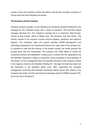 9	
country of the Latin American market was Mexico and the first countries conquered in
Europe were the Czech Republic and Austria.
The business and the industry
Heineken structure consists in a firm infrastructure, formed by Heineken Holding N.V and
managed by the Heineken Group with a board of directors. The Executive Board
manages Heineken N.V. The company’s activities are in 5 continents: West Europe,
Central & East Europe, Africa & Middle East, The Americas and Asia Pacific. The
primary activitie of the company involves inbound logistics, operations and outbound
logistics. The marketing, sales and support activities (HHRR Management and
technology development) are fundamental areas of the value chain of the company too.
Is important to note that the services in the brewer industry are limited because the
process ends with the consumption. The company has made efforts to knows the
consumers opinions and satisfaction, inviting to be in contact with the organization and
the Heineken Experience, making a consumers’ survey constantly to have feedback of
the product. On the management field, the ownership structure of the company consists
in the majority control by the Heineken Holding N.V., the legal unit that have been had
the leadership of the Heineken family since 1952, supervising the Heineken
management. According with Heineken documents (2010) around 33% shares of the
company went public and the Latin-American beverage company FEMSA acquired 15%,
as we can see in the figure 2:
 