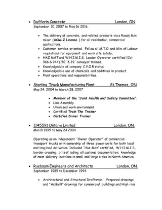  Dufferin Concrete London, ON
September 10, 2007 to May 16 2016.
 The delivery of concrete, and related products via a Ready Mix
mixer (ACM-Z License. ) for all residential, commercial
applications.
 Customer service oriented. Follow all M.T.O. and Min. of Labour
regulations for equipment and work site safety.
 HAZ MAT and W.H.I.M.I.S. Loader Operator certified (Cat
966 & 944). 50' & 39' conveyor trained.
 Knowledgeable of company C.V.O.R status.
 Knowledgeable use of chemicals and additives in product.
 Plant operations and responsibilities.
 Sterling Truck Manufacturing Plant St.Thomas, ON
May 24, 2004 to March 28, 2007
 Member of the “Joint Health and Safety Committee”.
 Line Assembly
 Unionized work environment
 Certified Train The Trainer
 Certified Driver Trainer
 1145591 Ontario Limited London, ON.
March 1995 to May 24 2004
Operating as an independent “Owner Operator” of commercial
transport trucks with ownership of three power units for both local
and long haul deliveries. Included “Haz-Mat” certified, W.H.I.M.I.S.,
border crossing, billsof lading, all customs documentation, knowledge
of most delivery locations in small and large cities in North America.
 Ruebsam Engineers and Architects London, ON.
September 1985 to December 1994
 Architectural and Structural Draftsman. Prepared drawings
and "As Built" drawings for commercial buildings and High rise
 