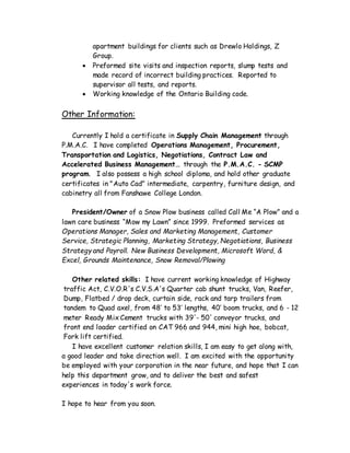 apartment buildings for clients such as Drewlo Holdings, Z
Group.
 Preformed site visits and inspection reports, slump tests and
made record of incorrect building practices. Reported to
supervisor all tests, and reports.
 Working knowledge of the Ontario Building code.
Other Information:
Currently I hold a certificate in Supply Chain Management through
P.M.A.C. I have completed Operations Management, Procurement,
Transportation and Logistics, Negotiations, Contract Law and
Accelerated Business Management… through the P.M.A.C. - SCMP
program. I also possess a high school diploma, and hold other graduate
certificates in "Auto Cad" intermediate, carpentry, furniture design, and
cabinetry all from Fanshawe College London.
President/Owner of a Snow Plow business called Call Me “A Plow” and a
lawn care business “Mow my Lawn” since 1999. Preformed services as
Operations Manager, Sales and Marketing Management, Customer
Service, Strategic Planning, Marketing Strategy, Negotiations, Business
Strategy and Payroll. New Business Development, Microsoft Word, &
Excel, Grounds Maintenance, Snow Removal/Plowing
Other related skills: I have current working knowledge of Highway
traffic Act, C.V.O.R's C.V.S.A's Quarter cab shunt trucks, Van, Reefer,
Dump, Flatbed / drop deck, curtain side, rack and tarp trailers from
tandem to Quad axel, from 48’ to 53’ lengths, 40’ boom trucks, and 6 - 12
meter Ready Mix Cement trucks with 39'- 50' conveyor trucks, and
front end loader certified on CAT 966 and 944, mini high hoe, bobcat,
Fork lift certified.
I have excellent customer relation skills, I am easy to get along with,
a good leader and take direction well. I am excited with the opportunity
be employed with your corporation in the near future, and hope that I can
help this department grow, and to deliver the best and safest
experiences in today's work force.
I hope to hear from you soon.
 