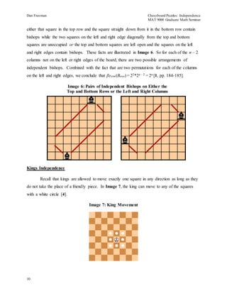 Dan Freeman Chessboard Puzzles: Independence 
MAT 9000 Graduate Math Seminar 
either that square in the top row and the square straight down from it in the bottom row contain 
bishops while the two squares on the left and right edge diagonally from the top and bottom 
squares are unoccupied or the top and bottom squares are left open and the squares on the left 
and right edges contain bishops. These facts are illustrated in Image 6. So for each of the n – 2 
columns not on the left or right edges of the board, there are two possible arrangements of 
independent bishops. Combined with the fact that are two permutations for each of the columns 
on the left and right edges, we conclude that βPerm(Bnxn) = 22*2n – 2 = 2n [1, pp. 184-185]. 
Kings Independence 
10 
Image 6: Pairs of Independent Bishops on Either the 
Top and Bottom Rows or the Left and Right Columns 
Recall that kings are allowed to move exactly one square in any direction as long as they 
do not take the place of a friendly piece. In Image 7, the king can move to any of the squares 
with a white circle [4]. 
Image 7: King Movement 
 