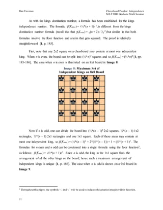 Dan Freeman Chessboard Puzzles: Independence 
MAT 9000 Graduate Math Seminar 
11 
As with the kings domination number, a formula has been established for the kings 
independence number. The formula, β(Knxn) = └½*(n + 1)┘ 
2, is different from the kings 
domination number formula (recall that that γ(Knxn) = └(n + 2) / 3┘ 
2) but similar in that both 
formulas involve the floor function and a term that gets squared. The proof is relatively 
straightforward [1, p. 185]. 
First, note that any 2x2 square on a chessboard may contain at most one independent 
king. When n is even, the board can be split into (½*n)2 squares and so β(Knxn) = (½*n)2 [1, pp. 
185-186]. The case when n is even is illustrated on an 8x8 board in Image 8. 
Image 8: Maximum Set of 
Independent Kings on 8x8 Board 
Now if n is odd, one can divide the board into (½*(n – 1)2 2x2 squares, ½*(n – 1) 1x2 
rectangles, ½*(n – 1) 2x1 rectangles and one 1x1 square. Each of these areas may contain at 
most one independent king, so β(Knxn) = (½*(n – 1)2 + 2*(½*(n – 1)) + 1 = (½*(n + 1)2. The 
formulas for n even and n odd can be condensed into a single formula using the floor function3, 
as follows: β(Knxn) = └½*(n + 1)┘ 
2. Since n is odd, the king in the 1x1 square fixes the 
arrangement of all the other kings on the board; hence such a maximum arrangement of 
independent kings is unique [1, p. 186]. The case when n is odd is shown on a 9x9 board in 
Image 9. 
3 Throughout this paper, the symbols ‘└’ and ‘┘’ will be used to indicate the greatest integer or floor function. 
 
