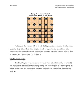 Dan Freeman Chessboard Puzzles: Independence 
MAT 9000 Graduate Math Seminar 
12 
Image 9: Maximum Set of 
Independent Kings on 9x9 Board 
Furthermore, like we were able to do with the kings domination number formula, we can 
generalize kings independence to rectangular boards by expanding the squared term in the 
formula into two separate factors and replacing the n variable with an m variable in one of them, 
as follows: β(Kmxn) = └½*(m + 1)┘*└½*(n + 1)┘. 
Knights Independence 
Recall that knights move two squares in one direction (either horizontally or vertically) 
and one square in the other direction as long as they don’t take the place of a friendly piece. In 
Image 10, the white and black knights can move to squares with circles of the corresponding 
color [4]. 
 
