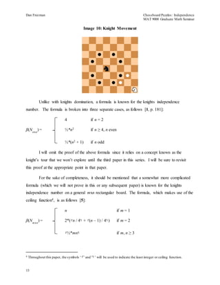 Dan Freeman Chessboard Puzzles: Independence 
MAT 9000 Graduate Math Seminar 
13 
Image 10: Knight Movement 
Unlike with knights domination, a formula is known for the knights independence 
number. The formula is broken into three separate cases, as follows [1, p. 181]: 
4 if n = 2 
β(N 
nxn 
) = ½*n2 if n ≥ 4, n even 
½*(n2 + 1) if n odd 
I will omit the proof of the above formula since it relies on a concept known as the 
knight’s tour that we won’t explore until the third paper in this series. I will be sure to revisit 
this proof at the appropriate point in that paper. 
For the sake of completeness, it should be mentioned that a somewhat more complicated 
formula (which we will not prove in this or any subsequent paper) is known for the knights 
independence number on a general mxn rectangular board. The formula, which makes use of the 
ceiling function4, is as follows [5]: 
n if m = 1 
β(N 
m xn 
) = 2*(┌n / 4┐ + ┌(n – 1) / 4┐) if m = 2 
┌½*mn┐ if m, n ≥ 3 
4 Throughout this paper, the symbols ‘┌’ and ‘┐’ will be used to indicate the least integer or ceiling function. 
 