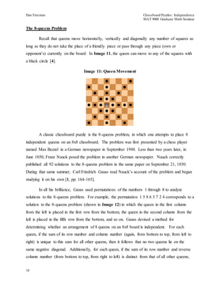 Dan Freeman Chessboard Puzzles: Independence 
MAT 9000 Graduate Math Seminar 
The 8-queens Problem 
14 
Recall that queens move horizontally, vertically and diagonally any number of squares as 
long as they do not take the place of a friendly piece or pass through any piece (own or 
opponent’s) currently on the board. In Image 11, the queen can move to any of the squares with 
a black circle [4]. 
Image 11: Queen Movement 
A classic chessboard puzzle is the 8-queens problem, in which one attempts to place 8 
independent queens on an 8x8 chessboard. The problem was first presented by a chess player 
named Max Bezzel in a German newspaper in September 1948. Less than two years later, in 
June 1850, Franz Nauck posed the problem in another German newspaper. Nauck correctly 
published all 92 solutions to the 8-queens problem in the same paper on September 21, 1850. 
During that same summer, Carl Friedrich Gauss read Nauck’s account of the problem and began 
studying it on his own [1, pp. 164-165]. 
In all his brilliance, Gauss used permutations of the numbers 1 through 8 to analyze 
solutions to the 8-queens problem. For example, the permutation 1 5 8 6 3 7 2 4 corresponds to a 
solution to the 8-queens problem (shown in Image 12) in which the queen in the first column 
from the left is placed in the first row from the bottom, the queen in the second column from the 
left is placed in the fifth row from the bottom, and so on. Gauss devised a method for 
determining whether an arrangement of 8 queens on an 8x8 board is independent. For each 
queen, if the sum of its row number and column number (again, from bottom to top, from left to 
right) is unique to this sum for all other queens, then it follows that no two queens lie on the 
same negative diagonal. Additionally, for each queen, if the sum of its row number and reverse 
column number (from bottom to top, from right to left) is distinct from that of all other queens, 
 