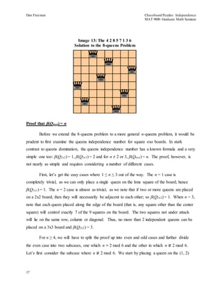 Dan Freeman Chessboard Puzzles: Independence 
MAT 9000 Graduate Math Seminar 
Proof that β(Qnxn) = n 
17 
Image 13: The 4 2 8 5 7 1 3 6 
Solution to the 8-queens Problem 
Before we extend the 8-queens problem to a more general n-queens problem, it would be 
prudent to first examine the queens independence number for square nxn boards. In stark 
contrast to queens domination, the queens independence number has a known formula and a very 
simple one too: β(Q2x2) = 1, β(Q3x3) = 2 and for n ≠ 2 or 3, β(Qnxn) = n. The proof, however, is 
not nearly as simple and requires considering a number of different cases. 
First, let’s get the easy cases where 1 ≤ n ≤ 3 out of the way. The n = 1 case is 
completely trivial, as we can only place a single queen on the lone square of the board; hence 
β(Q1x1) = 1. The n = 2 case is almost as trivial, as we note that if two or more queens are placed 
on a 2x2 board, then they will necessarily be adjacent to each other; so β(Q2x2) = 1. When n = 3, 
note that each queen placed along the edge of the board (that is, any square other than the center 
square) will control exactly 7 of the 9 squares on the board. The two squares not under attack 
will lie on the same row, column or diagonal. Thus, no more than 2 independent queens can be 
placed on a 3x3 board and β(Q2x2) = 3. 
For n ≥ 4, we will have to split the proof up into even and odd cases and further divide 
the even case into two subcases, one which n ≡ 2 mod 6 and the other in which n ≢ 2 mod 6. 
Let’s first consider the subcase where n ≢ 2 mod 6. We start by placing a queen on the (1, 2) 
 