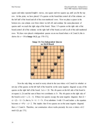 Dan Freeman Chessboard Puzzles: Independence 
MAT 9000 Graduate Math Seminar 
square and make repeated knight’s moves, one square and two squares up, until you hit the top 
row. At this point, we have placed ½*n queens on the board that control all of the columns on 
the left half of the board and all of the even-numbered rows. Now we place a queen in the 
bottom row, one column over from where we left off, and continue the same placement of 
queens until we reach the right edge of the board. These ½*n queens on the right side of the 
board control all of the columns on the right half of the board, as well as all of the odd-numbered 
rows. We have now placed n independent queens on an nxn board where n ≢ 2 mod 6; this is 
shown for n = 10 in Image 14 [1, pp. 170-171]. 
18 
Image 14: Ten Independent Queens 
on 10x10 Board 
Now the only thing we need to worry about in the case where n ≢ 2 mod 6 is whether or 
not any of the queens on the left half of the board lie on the same negative diagonal as any of the 
queens on the right half of the board. Let n = 2k. The rth queen on the left side of the board is 
on square (r, 2r) and the sum of these two coordinates is 3r. The sth queen on the right side of 
the board is at (k + s, 2s – 1). If these two queens occupy the same negative diagonal, then (k + 
s) + (2s – 1) = 3r, that is, 3s + k – 1 = 3r. If we substitute k with ½*n and isolate n, the equation 
becomes n = 6*(r – s) + 2. This implies that if two queens are on the same negative diagonal, 
then n ≡ 2 mod 6. Therefore, our construction above works precisely for even n where n ≢ 2 
mod 6 [1, pp. 171]. 
 