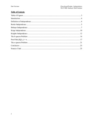 Dan Freeman Chessboard Puzzles: Independence 
MAT 9000 Graduate Math Seminar 
Table of Contents 
Table of Figures .............................................................................................................................. 3 
Introduction ..................................................................................................................................... 4 
Definition of Independence............................................................................................................. 4 
Rooks Independence ....................................................................................................................... 5 
Bishops Independence..................................................................................................................... 7 
Kings Independence ...................................................................................................................... 10 
Knights Independence................................................................................................................... 12 
The 8-queens Problem .................................................................................................................. 14 
Proof that β(Qnxn) = n .................................................................................................................... 17 
The n-queens Problem .................................................................................................................. 21 
Conclusion .................................................................................................................................... 23 
Sources Cited ................................................................................................................................ 25 
2 
 
