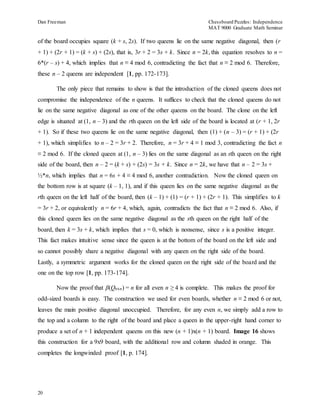 Dan Freeman Chessboard Puzzles: Independence 
MAT 9000 Graduate Math Seminar 
of the board occupies square (k + s, 2s). If two queens lie on the same negative diagonal, then (r 
+ 1) + (2r + 1) = (k + s) + (2s), that is, 3r + 2 = 3s + k. Since n = 2k, this equation resolves to n = 
6*(r – s) + 4, which implies that n ≡ 4 mod 6, contradicting the fact that n ≡ 2 mod 6. Therefore, 
these n – 2 queens are independent [1, pp. 172-173]. 
20 
The only piece that remains to show is that the introduction of the cloned queens does not 
compromise the independence of the n queens. It suffices to check that the cloned queens do not 
lie on the same negative diagonal as one of the other queens on the board. The clone on the left 
edge is situated at (1, n – 3) and the rth queen on the left side of the board is located at (r + 1, 2r 
+ 1). So if these two queens lie on the same negative diagonal, then (1) + (n – 3) = (r + 1) + (2r 
+ 1), which simplifies to n – 2 = 3r + 2. Therefore, n = 3r + 4 ≡ 1 mod 3, contradicting the fact n 
≡ 2 mod 6. If the cloned queen at (1, n – 3) lies on the same diagonal as an sth queen on the right 
side of the board, then n – 2 = (k + s) + (2s) = 3s + k. Since n = 2k, we have that n – 2 = 3s + 
½*n, which implies that n = 6s + 4 ≡ 4 mod 6, another contradiction. Now the cloned queen on 
the bottom row is at square (k – 1, 1), and if this queen lies on the same negative diagonal as the 
rth queen on the left half of the board, then (k – 1) + (1) = (r + 1) + (2r + 1). This simplifies to k 
= 3r + 2, or equivalently n = 6r + 4, which, again, contradicts the fact that n ≡ 2 mod 6. Also, if 
this cloned queen lies on the same negative diagonal as the sth queen on the right half of the 
board, then k = 3s + k, which implies that s = 0, which is nonsense, since s is a positive integer. 
This fact makes intuitive sense since the queen is at the bottom of the board on the left side and 
so cannot possibly share a negative diagonal with any queen on the right side of the board. 
Lastly, a symmetric argument works for the cloned queen on the right side of the board and the 
one on the top row [1, pp. 173-174]. 
Now the proof that β(Qnxn) = n for all even n ≥ 4 is complete. This makes the proof for 
odd-sized boards is easy. The construction we used for even boards, whether n ≡ 2 mod 6 or not, 
leaves the main positive diagonal unoccupied. Therefore, for any even n, we simply add a row to 
the top and a column to the right of the board and place a queen in the upper-right hand corner to 
produce a set of n + 1 independent queens on this new (n + 1)x(n + 1) board. Image 16 shows 
this construction for a 9x9 board, with the additional row and column shaded in orange. This 
completes the longwinded proof [1, p. 174]. 
 