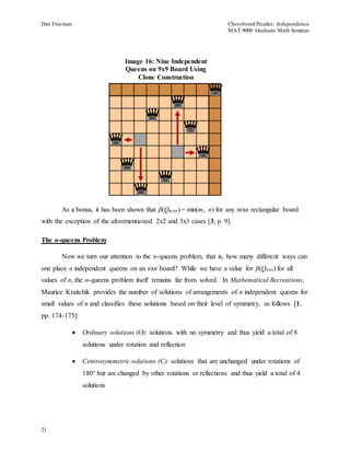 Dan Freeman Chessboard Puzzles: Independence 
MAT 9000 Graduate Math Seminar 
21 
Image 16: Nine Independent 
Queens on 9x9 Board Using 
Clone Construction 
As a bonus, it has been shown that β(Qmxn) = min(m, n) for any mxn rectangular board 
with the exception of the aforementioned 2x2 and 3x3 cases [3, p. 9]. 
The n-queens Problem 
Now we turn our attention to the n-queens problem, that is, how many different ways can 
one place n independent queens on an nxn board? While we have a value for β(Qnxn) for all 
values of n, the n-queens problem itself remains far from solved. In Mathematical Recreations, 
Maurice Kraitchik provides the number of solutions of arrangements of n independent queens for 
small values of n and classifies these solutions based on their level of symmetry, as follows [1, 
pp. 174-175]: 
 Ordinary solutions (O): solutions with no symmetry and thus yield a total of 8 
solutions under rotation and reflection 
 Centrosymmetric solutions (C): solutions that are unchanged under rotations of 
180° but are changed by other rotations or reflections and thus yield a total of 4 
solutions 
 