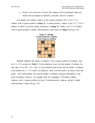 Dan Freeman Chessboard Puzzles: Independence 
MAT 9000 Graduate Math Seminar 
22 
 Doubly Centrosymmetric solutions (Q): solutions that are unchanged under any 
rotation but are changed by reflections and yield a total of 2 solutions 
An example of an ordinary solution to the n-queens problem is the 1 5 8 6 3 7 2 4 
solution to the 8-queens problem in Image 12. A centrosymmetric solution is the 5 3 1 7 2 8 6 4 
solution in which we used the cloning construction in Image 15. Finally, the 2 5 3 1 4 solution 
to the 5-queens problem is doubly centrosymmetric and is shown in Image 17 [1, pp. 175]. 
Image 17: Doubly 
Centrosymmetric Solution 
to the 5-queens Problem 
Kraitchik identified the number of solutions to the n-queens problem by symmetry type 
for 4 ≤ n ≤ 15, as shown in Table 5. Per the definitions above, the total number of solutions for 
each value of n is 8On + 4Cn + 2Qn. As can be inferred from the fact that the number of solutions 
to the problem for n = 13, 14 and 15 are unknown, much work still needs to be done to solve this 
puzzle. Also worth pointing out is that the number of solutions decreases dramatically as the 
level of symmetry increases. For example, there are a whopping 1,765 distinct ordinary 
solutions to the 12-queens problem, but only 18 centrosymmetric solutions and just 1 doubly 
centrosymmetric solution [1, pp. 175]. 
 