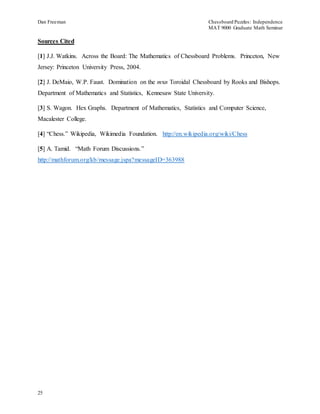 Dan Freeman Chessboard Puzzles: Independence 
MAT 9000 Graduate Math Seminar 
Sources Cited 
[1] J.J. Watkins. Across the Board: The Mathematics of Chessboard Problems. Princeton, New 
Jersey: Princeton University Press, 2004. 
[2] J. DeMaio, W.P. Faust. Domination on the mxn Toroidal Chessboard by Rooks and Bishops. 
Department of Mathematics and Statistics, Kennesaw State University. 
[3] S. Wagon. Hex Graphs. Department of Mathematics, Statistics and Computer Science, 
Macalester College. 
[4] “Chess.” Wikipedia, Wikimedia Foundation. http://en.wikipedia.org/wiki/Chess 
[5] A. Tamid. “Math Forum Discussions. ” 
http://mathforum.org/kb/message.jspa?messageID=363988 
25 
