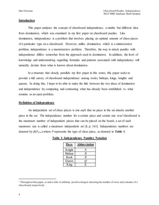 Dan Freeman Chessboard Puzzles: Independence 
MAT 9000 Graduate Math Seminar 
Introduction 
4 
This paper analyzes the concept of chessboard independence, a similar but different idea 
from domination, which was examined in my first paper on chessboard puzzles. Like 
domination, independence is a problem that involves placing an optimal amount of chess pieces 
of a particular type on a chessboard. However, unlike domination, which is a minimization 
problem, independence is a maximization problem. Therefore, the way to attack puzzles with 
independence differs somewhat from the approach used in domination. In addition, the level of 
knowledge and understanding regarding formulas and patterns associated with independence will 
naturally deviate from what is known about domination. 
In a structure that closely parallels my first paper in this series, this paper seeks to 
provide a full survey of chessboard independence among rooks, bishops, kings, knights and 
queens. In doing this, I hope to be able to make the link between the two ideas of domination 
and independence by comparing and contrasting what has already been established vs. what 
remains as an open problem. 
Definition of Independence 
An independent set of chess pieces is one such that no piece in the set attacks another 
piece in the set. The independence number for a certain piece and certain size mxn1chessboard is 
the maximum number of independent pieces that can be placed on the board; a set of such 
maximum size is called a maximum independent set [1, p. 163]. Independence numbers are 
denoted by β(Pmxn) where P represents the type of chess piece, as denoted in Table 1. 
Table 1: Independence Number Notation 
Piece Abbreviation 
Knight N 
Bishop B 
Rook R 
Queen Q 
King K 
1 Throughout this paper, m and n refer to arbitrary positive integers denoting the number of rows and columns of a 
chessboard, respectively. 
 
