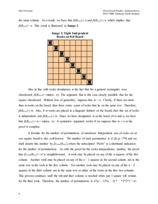 Dan Freeman Chessboard Puzzles: Independence 
MAT 9000 Graduate Math Seminar 
the same column. As a result, we have that β(Rnxn) ≤ n and β(Rnxn) ≥ n, which implies that 
β(Rnxn) = n. This result is illustrated in Image 2. 
6 
Image 2: Eight Independent 
Rooks on 8x8 Board 
Also in line with rooks domination is the fact that for a general rectangular mxn 
chessboard, β(Rmxn) = min(m, n). The argument that is this case closely parallels that for the 
square chessboard. Without loss of generality, suppose that m < n. Clearly, if there are more 
than m rooks on the board, then there exists a pair of rooks that lie on the same row. Therefore, 
β(Rmxn) ≤ m. Also, if m rooks are placed in a diagonal fashion on the board, then this set of rooks 
is independent and β(Rmxn) ≥ m. Since we have designated m as the lesser of m and n, we have 
that β(Rmxn) = m = min(m, n). A symmetric argument works if we suppose that m > n so the 
proof is complete. 
A formula for the number of permutations of maximum independent sets of rooks on an 
nxn square board is also well-known. The number of such permutation is n!,[1, p. 179] and we 
shall denote this number by βPerm(Rnxn), where the subscripted “Perm” is a shorthand indication 
for the number of permutations. As with the proof for the rooks independence number, the proof 
that βPerm(Rnxn) = n! is straightforward. A rook may be placed on any of the n squares of the first 
column. Another rook may be placed on any of the n – 1 squares in the second column not in the 
same row as the rook in the first column. Yet another rook may be placed on any of the n – 2 
squares in the third column not in the same row as either of the rooks in the first two columns. 
This process continues until the nth and final column is reached when just 1 square will remain 
for the final rook. Therefore, the number of permutations is n*(n – 1)*(n – 2) * … *3*2*1 = n!. 
 