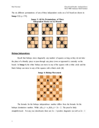 Dan Freeman Chessboard Puzzles: Independence 
MAT 9000 Graduate Math Seminar 
The six different permutations of sets of three independent rooks on a 3x3 board are shown in 
Image 3 [1, p. 179]. 
Bishops Independence 
7 
Image 3: All Six Permutations of Three 
Independent Rooks on 3x3 Boards 
Recall that bishops move diagonally any number of squares as long as they do not take 
the place of a friendly piece or pass through any piece (own or opponent’s) currently on the 
board. In Image 4, the white bishop can move to any of the squares with a white circle and the 
black bishop can move to any of the squares with a black circle [4]. 
Image 4: Bishop Movement 
The formula for the bishops independence number differs from the formula for the 
bishops domination number. While γ(Bnxn) = n, β(Bnxn) = 2n – 2. The proof is fairly 
straightforward. For any nxn chessboard, there are 2n – 1 positive diagonals (as well as 2n – 1 
 