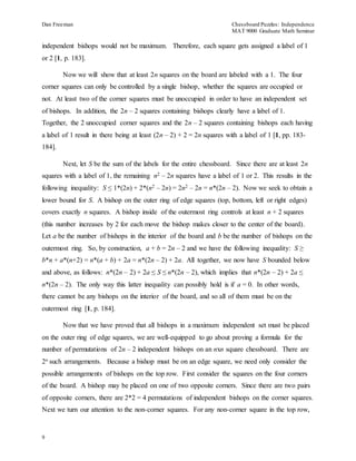 Dan Freeman Chessboard Puzzles: Independence 
MAT 9000 Graduate Math Seminar 
independent bishops would not be maximum. Therefore, each square gets assigned a label of 1 
or 2 [1, p. 183]. 
9 
Now we will show that at least 2n squares on the board are labeled with a 1. The four 
corner squares can only be controlled by a single bishop, whether the squares are occupied or 
not. At least two of the corner squares must be unoccupied in order to have an independent set 
of bishops. In addition, the 2n – 2 squares containing bishops clearly have a label of 1. 
Together, the 2 unoccupied corner squares and the 2n – 2 squares containing bishops each having 
a label of 1 result in there being at least (2n – 2) + 2 = 2n squares with a label of 1 [1, pp. 183- 
184]. 
Next, let S be the sum of the labels for the entire chessboard. Since there are at least 2n 
squares with a label of 1, the remaining n2 – 2n squares have a label of 1 or 2. This results in the 
following inequality: S ≤ 1*(2n) + 2*(n2 – 2n) = 2n2 – 2n = n*(2n – 2). Now we seek to obtain a 
lower bound for S. A bishop on the outer ring of edge squares (top, bottom, left or right edges) 
covers exactly n squares. A bishop inside of the outermost ring controls at least n + 2 squares 
(this number increases by 2 for each move the bishop makes closer to the center of the board). 
Let a be the number of bishops in the interior of the board and b be the number of bishops on the 
outermost ring. So, by construction, a + b = 2n – 2 and we have the following inequality: S ≥ 
b*n + a*(n+2) = n*(a + b) + 2a = n*(2n – 2) + 2a. All together, we now have S bounded below 
and above, as follows: n*(2n – 2) + 2a ≤ S ≤ n*(2n – 2), which implies that n*(2n – 2) + 2a ≤ 
n*(2n – 2). The only way this latter inequality can possibly hold is if a = 0. In other words, 
there cannot be any bishops on the interior of the board, and so all of them must be on the 
outermost ring [1, p. 184]. 
Now that we have proved that all bishops in a maximum independent set must be placed 
on the outer ring of edge squares, we are well-equipped to go about proving a formula for the 
number of permutations of 2n – 2 independent bishops on an nxn square chessboard. There are 
2n such arrangements. Because a bishop must be on an edge square, we need only consider the 
possible arrangements of bishops on the top row. First consider the squares on the four corners 
of the board. A bishop may be placed on one of two opposite corners. Since there are two pairs 
of opposite corners, there are 2*2 = 4 permutations of independent bishops on the corner squares. 
Next we turn our attention to the non-corner squares. For any non-corner square in the top row, 
 