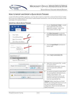 MICROSOFT OFFICE 2010/2013/2016
QUICK ACCESS TOOLBAR IMPORT/EXPORT
© SparQ Corporate Training 1 | 2 www.sparqcorporatetraining.com
HOW TO IMPORT AND EXPORT A QUICK ACCESS TOOLBAR
In each of the Microsoft Office applications, you’ll be able to export or import the customized Quick Access Toolbar
file to save time configuring your Quick Access Toolbar between workstations. Here are the two procedures to take
advantage of this awesome feature.
IMPORTING A QUICK ACCESS TOOLBAR
1. On your Quick Access Toolbar – usually
at the upper left corner of the
application window) – look for the
menu button at the far right
2. Click More Commands to access the
Customize Quick Access Toolbar dialog
box
3. Click the Import/Export command at
bottom right
4. Select Import customization file
5. Select the customization file – usually
it is saved as Word
Customizations.exportedUI. However,
it can be saved with a different
filename.
6. You will be prompted to replace BOTH
the existing Ribbon AND Quick Access
Toolbar customizations. This
completes the process and you will
now see a new layout of commands
from the imported QAT file.
Important: Before importing, you should
EXPORT your existing QAT if you’re not sure
you want to overwrite your existing
configuration. Please see next tutorial for
Export instructions.
 
