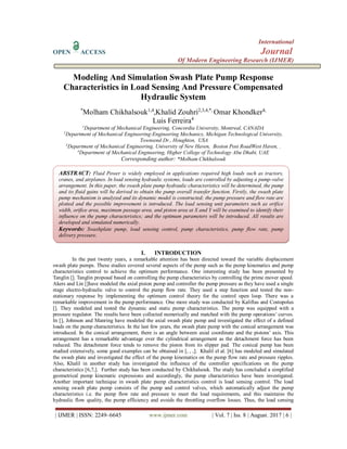 International
OPEN ACCESS Journal
Of Modern Engineering Research (IJMER)
| IJMER | ISSN: 2249–6645 www.ijmer.com | Vol. 7 | Iss. 8 | August. 2017 | 6 |
Modeling And Simulation Swash Plate Pump Response
Characteristics in Load Sensing And Pressure Compensated
Hydraulic System
*
Molham Chikhalsouk1,4
,Khalid Zouhri2,3,4,*,
Omar Khondker4,
Luis Ferreira4
1
Department of Mechanical Engineering, Concordia University, Montreal, CANADA
2
Department of Mechanical Engineering-Engineering Mechanics, Michigan Technological University,
Townsend Dr., Houghton, USA
3
Department of Mechanical Engineering, University of New Haven, Boston Post RoadWest Haven, .
4
Department of Mechanical Engineering, Higher College of Technology Abu Dhabi, UAE
Corresponding author: *Molham Chikhalsouk
I. INTRODUCTION
In the past twenty years, a remarkable attention has been directed toward the variable displacement
swash plate pumps. These studies covered several aspects of the pump such as the pump kinematics and pump
characteristics control to achieve the optimum performance. One interesting study has been presented by
Tanglin []. Tanglin proposal based on controlling the pump characteristics by controlling the prime mover speed.
Akers and Lin []have modeled the axial piston pump and controller the pump pressure as they have used a single
stage electro-hydraulic valve to control the pump flow rate. They used a step function and tested the non-
stationary response by implementing the optimum control theory for the control open loop. There was a
remarkable improvement in the pump performance. One more study was conducted by Kaliftas and Costopolus
[]. They modeled and tested the dynamic and static pump characteristics. The pump was equipped with a
pressure regulator. The results have been collected numerically and matched with the pump operations’ curves.
In [], Johnson and Manring have modeled the axial swash plate pump and investigated the effect of a defined
loads on the pump characteristics. In the last few years, the swash plate pump with the conical arrangement was
introduced. In the conical arrangement, there is an angle between axial coordinate and the pistons’ axis. This
arrangement has a remarkable advantage over the cylindrical arrangement as the detachment force has been
reduced. The detachment force tends to remove the piston from its slipper pad. The conical pump has been
studied extensively, some good examples can be obtained in [, , ,]. Khalil el al. [6] has modeled and simulated
the swash plate and investigated the effect of the pump kinematics on the pump flow rate and pressure ripples.
Also, Khalil in another study has investigated the influence of the controller specifications on the pump
characteristics [6,7,]. Further study has been conducted by Chikhalsouk. The study has concluded a simplified
geometrical pump kinematic expressions and accordingly, the pump characteristics have been investigated.
Another important technique in swash plate pump characteristics control is load sensing control. The load
sensing swash plate pump consists of the pump and control valves, which automatically adjust the pump
characteristics i.e. the pump flow rate and pressure to meet the load requirements, and this maintains the
hydraulic flow quality, the pump efficiency and avoids the throttling overflow losses. Thus, the load sensing
ABSTRACT: Fluid Power is widely employed in applications required high loads such as tractors,
cranes, and airplanes. In load sensing hydraulic systems, loads are controlled by adjusting a pump-valve
arrangement. In this paper, the swash plate pump hydraulic characteristics will be determined, the pump
and its fluid gains will be derived to obtain the pump overall transfer function. Firstly, the swash plate
pump mechanism is analyzed and its dynamic model is constructed; the pump pressure and flow rate are
plotted and the possible improvement is introduced. The load sensing unit parameters such as orifice
width, orifice area, maximum passage area, and piston area at X and Y will be examined to identify their
influence on the pump characteristics; and the optimum parameters will be introduced. All results are
developed and simulated numerically.
Keywords: Swashplate pump, load sensing control, pump characteristics, pump flow rate, pump
delivery pressure.
 