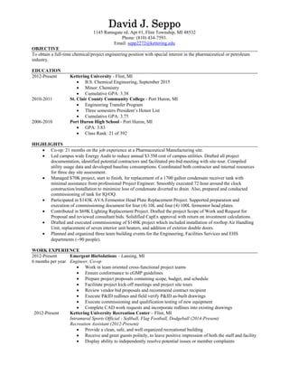 David J. Seppo
1145 Ramsgate rd. Apt #1, Flint Township, MI 48532
Phone: (810) 434-7593.
Email: sepp2272@kettering.edu
OBJECTIVE
To obtain a full-time chemical/project engineering position with special interest in the pharmaceutical or petroleum
industry.
EDUCATION
2012-Present Kettering University - Flint, MI
 B.S. Chemical Engineering, September 2015
 Minor: Chemistry
 Cumulative GPA: 3.38
2010-2011 St. Clair County Community College - Port Huron, MI
 Engineering Transfer Program
 Three semesters President’s Honor List
 Cumulative GPA: 3.75
2006-2010 Port Huron High School - Port Huron, MI
 GPA: 3.83
 Class Rank: 21 of 392
HIGHLIGHTS
 Co-op: 21 months on the job experience at a Pharmaceutical Manufacturing site.
 Led campus wide Energy Audit to reduce annual $3.5M cost of campus utilities. Drafted all project
documentation, identified potential contractors and facilitated pre-bid meeting with site-tour. Compiled
utility usage data and developed baseline consumptions. Coordinated both contractor and internal resources
for three day site assessment.
 Managed $70K project, start to finish, for replacement of a 1700 gallon condensate receiver tank with
minimal assistance from professional Project Engineer. Smoothly executed 72 hour around the clock
construction/installation to minimize loss of condensate diverted to drain. Also, prepared and conducted
commissioning of tank for IQ/OQ.
 Participated in $143K AVA Fermentor Head Plate Replacement Project. Supported preparation and
execution of commissioning document for four (4) 10L and four (4) 100L fermentor head plates.
 Contributed in $69K Lighting Replacement Project. Drafted the project Scope of Work and Request for
Proposal and reviewed consultant bids. Solidified CapEx approval with return on investment calculations.
 Drafted and executed commissioning of $148K project which included installation of rooftop Air Handling
Unit, replacement of seven interior unit heaters, and addition of exterior double doors.
 Planned and organized three team building events for the Engineering, Facilities Services and EHS
departments (90 people).
WORK EXPERIENCE
2012-Present
6 months per year
Emergent BioSolutions – Lansing, MI
Engineer, Co-op
 Work in team oriented cross-functional project teams
 Ensure conformance to cGMP guidelines
 Prepare project proposals containing scope, budget, and schedule
 Facilitate project kick-off meetings and project site tours
 Review vendor bid proposals and recommend contract recipient
 Execute P&ID redlines and field verify P&ID as-built drawings
 Execute commissioning and qualification testing of new equipment
 Complete CAD work requests and incorporate redlines into existing drawings
2012-Present Kettering University Recreation Center – Flint, MI
Intramural Sports Official - Softball, Flag Football, Dodgeball (2014-Present)
Recreation Assistant (2012-Present)
 Provide a clean, safe, and well organized recreational building
 Receive and greet guests politely, to leave positive impression of both the staff and facility
 Display ability to independently resolve potential issues or member complaints
 