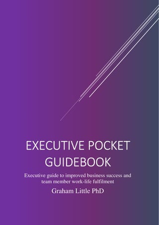 EXECUTIVE POCKETEXECUTIVE POCKETEXECUTIVE POCKETEXECUTIVE POCKET
GUIDEBOOKGUIDEBOOKGUIDEBOOKGUIDEBOOK
Executive guide to improved business success and
team member work-life fulfilment
Graham Little PhD
 