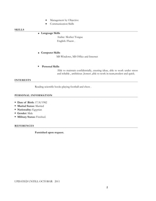 • Management by Objective
• Communication Skills
SKILLS
 Language Skills
Arabic: Mother Tongue
English: Fluent .
 Computer Skills
MS Windows, MS Office and Internet
 Personal Skills
Able to maintain confidentially, creating ideas, able to work under stress
and reliable , ambitious ,honest ,able to work in team,modest and quick.
INTERESTS
Reading scientific books playing football and chess .
PERSONAL INFORMATION
 Date of Birth: 17/8/1982
 Marital Status: Married
 Nationality: Egyptian
 Gender: Male
 Military Status: Finished.
REFERENCES
Furnished upon request.
UPDATED UNTILL OCTOBAR 2011
2
 