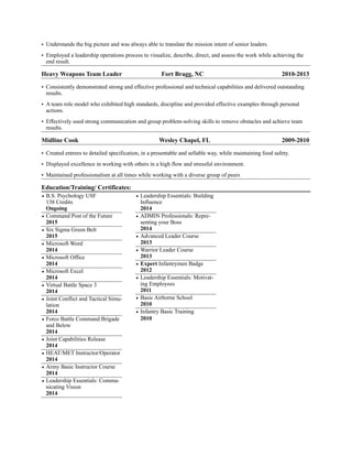 • Understands the big picture and was always able to translate the mission intent of senior leaders.
• Employed a leadership operations process to visualize, describe, direct, and assess the work while achieving the
end result.
Heavy Weapons Team Leader Fort Bragg, NC 2010-2013
• Consistently demonstrated strong and effective professional and technical capabilities and delivered outstanding
results.
• A team role model who exhibited high standards, discipline and provided effective examples through personal
actions.
• Effectively used strong communication and group problem-solving skills to remove obstacles and achieve team
results.
Midline Cook Wesley Chapel, FL 2009-2010
• Created entrees to detailed specification, in a presentable and sellable way, while maintaining food safety.
• Displayed excellence in working with others in a high flow and stressful environment.
• Maintained professionalism at all times while working with a diverse group of peers
Education/Training/ Certificates: 
• B.S. Psychology USF
138 Credits
Ongoing
• Command Post of the Future
2015
• Six Sigma Green Belt
2015
• Microsoft Word
2014
• Microsoft Office
2014
• Microsoft Excel
2014
• Virtual Battle Space 3
2014
• Joint Conflict and Tactical Simu-
lation
2014
• Force Battle Command Brigade
and Below
2014
• Joint Capabilities Release
2014
• HEAT/MET Instructor/Operator
2014
• Army Basic Instructor Course
2014
• Leadership Essentials: Commu-
nicating Vision
2014
• Leadership Essentials: Building
Influence
2014
• ADMIN Professionals: Repre-
senting your Boss
2014
• Advanced Leader Course
2013
• Warrior Leader Course
2013
• Expert Infantrymen Badge
2012
• Leadership Essentials: Motivat-
ing Employees
2011
• Basic Airborne School
2010
• Infantry Basic Training
2010
 