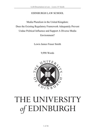 LLB Dissertation in Law – Lewis J F Smith
1 of 46
EDINBURGH LAW SCHOOL
Media Pluralism in the United Kingdom:
Does the Existing Regulatory Framework Adequately Prevent
Undue Political Influence and Support A Diverse Media
Environment?
Lewis James Fraser Smith
9,998 Words
 