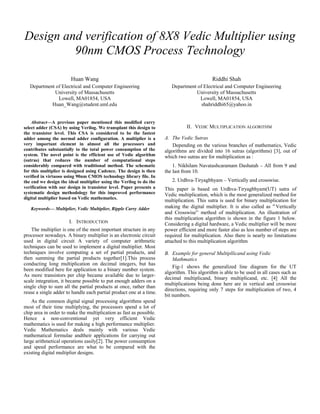Design and verification of 8X8 Vedic Multiplier using
90nm CMOS Process Technology
Huan Wang
Department of Electrical and Computer Engineering
University of Massachusetts
Lowell, MA01854, USA
Huan_Wang@student.uml.edu
Riddhi Shah
Department of Electrical and Computer Engineering
University of Massachusetts
Lowell, MA01854, USA
shahriddhi65@yahoo.in
Abstract—A previous paper mentioned this modified carry
select adder (CSA) by using Verilog. We transplant this design to
the transistor level. This CSA is considered to be the fastest
adder among the normal adder configuration. A multiplier is a
very important element in almost all the processors and
contributes substantially to the total power consumption of the
system. The novel point is the efficient use of Vedic algorithm
(sutras) that reduces the number of computational steps
considerably compared with traditional method. The schematic
for this multiplier is designed using Cadence. The design is then
verified in virtuoso using 90nm CMOS technology library file. In
the end we design the ideal multiplier using the Verilog to do the
verification with our design in transistor level. Paper presents a
systematic design methodology for this improved performance
digital multiplier based on Vedic mathematics.
Keywords— Multiplier, Vedic Multiplier, Ripple Carry Adder
I. INTRODUCTION
The multiplier is one of the most important structure in any
processor nowadays. A binary multiplier is an electronic circuit
used in digital circuit A variety of computer arithmetic
techniques can be used to implement a digital multiplier. Most
techniques involve computing a set of partial products, and
then summing the partial products together[1].This process
conducting long multiplication on decimal integers, but has
been modified here for application to a binary number system.
As more transistors per chip became available due to larger-
scale integration, it became possible to put enough adders on a
single chip to sum all the partial products at once, rather than
reuse a single adder to handle each partial product one at a time.
As the common digital signal processing algorithms spend
most of their time multiplying, the processors spend a lot of
chip area in order to make the multiplication as fast as possible.
Hence a non-conventional yet very efficient Vedic
mathematics is used for making a high performance multiplier.
Vedic Mathematics deals mainly with various Vedic
mathematical formulae andtheir applications for carrying out
large arithmetical operations easily[2]. The power consumption
and speed performance are what to be compared with the
existing digital multiplier designs.
II. VEDIC MULTIPLICATION ALGORITHM
A. The Vedic Sutras
Depending on the various branches of mathematics, Vedic
algorithms are divided into 16 sutras (algorithms) [3], out of
which two sutras are for multiplication as :
1. Nikhilam Navatashcaramam Dashatah – All from 9 and
the last from 10.
2. Urdhva-Tiryagbhyam – Vertically and crosswise.
This paper is based on Urdhva-Tiryagbhyam(UT) sutra of
Vedic multiplication, which is the most generalized method for
multiplication. This sutra is used for binary multiplication for
making the digital multiplier. It is also called as“Vertically
and Crosswise” method of multiplication. An illustration of
this multiplication algorithm is shown in the figure 1 below.
Considering a digital hardware, a Vedic multiplier will be more
power efficient and more faster also as less number of steps are
required for multiplication. Also there is nearly no limitations
attached to this multiplication algorithm
B. Example for general Multipllicand using Vedic
Mathmatics
Fig-1 shows the generalized line diagram for the UT
algorithm. This algorithm is able to be used in all cases such as
decimal multiplicand, binary multiplicand, etc. [4] All the
multiplications being done here are in vertical and crosswise
directions, requiring only 7 steps for multiplication of two, 4
bit numbers.
 
