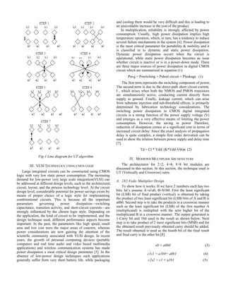 Fig-1 Line diagram for UT algorithm
III. VLSI TECHNOLOGY USING CMOS LOGIC
Large integrated circuits can be constructed using CMOS
logic with very low static power consumption. The increasing
demand for low-power very large scale integration(VLSI) can
be addressed at different design levels, such as the architectural,
circuit, layout, and the process technology level. At the circuit
design level, considerable potential for power savings exists by
means of proper choice of a logic style for implementing
combinational circuits. This is because all the important
parameters governing power dissipation—switching
capacitance, transition activity, and short-circuit currents—are
strongly influenced by the chosen logic style. Depending on
the application, the kind of circuit to be implemented, and the
design technique used, different performance aspects become
important. In the past, the parameters like high speed, small
area and low cost were the major areas of concern, whereas
power considerations are now gaining the attention of the
scientific community associated with VLSI design. In recent
years, the growth of personal computing devices (portable
computers and real time audio and video based multimedia
applications) and wireless communication systems has made
power dissipation a most critical design parameter [5] .In the
absence of low-power design techniques such applications
generally suffer from very short battery life, while packaging
and cooling them would be very difficult and this is leading to
an unavoidable increase in the cost of the product.
In multiplication, reliability is strongly affected by power
consumption. Usually, high power dissipation implies high
temperature operation, which, in turn, has a tendency to induce
several failure mechanisms in the system [6]. Power dissipation
is the most critical parameter for portability & mobility and it
is classified in to dynamic and static power dissipation.
Dynamic power dissipation occurs when the circuit is
operational, while static power dissipation becomes an issue
whether circuit is inactive or is in a power-down mode. There
are three major sources of power dissipation in digital CMOS
circuit which are summarized in equation (1):
Pavg = Pswitching + Pshort circuit + Pleakage (1)
The first term represents the switching component of power,
The second term is due to the direct-path short circuit current,
I , which arises when both the NMOS and PMOS transistors
are simultaneously active, conducting current directly from
supply to ground. Finally, leakage current, which can arise
from substrate injection and sub-threshold effects, is primarily
determined by fabrication technology considerations. The
switching power dissipation in CMOS digital integrated
circuits is a strong function of the power supply voltage (V)
and emerges as a very effective means of limiting the power
consumption. However, the saving in power Therefore,
reduction of dissipation comes at a significant cost in terms of
increased circuit delay. Since the exact analysis of propagation
delay is quite complex, a simple first order derivation can be
used to show the relation between power supply and delay time
[7].
Td = Cl * Vdd/ (K*Vdd-Vth)α (2)
IV. MODIFIED MULTIPLIER ARCHITECTURE
The architectures for 2×2, 4×4, 8×8 bit modules are
discussed in this section. In this section, the technique used is
UT (Vertically and Crosswise) sutra.
A. 2X2 Vedic Multiplier Design
To show how it works. If we have 2 numbers each has two
bits, let’s assume A=a1a0, B=b1b0. First the least significant
bit (LSB) bit of final product (vertical) is obtained by taking
the product of two least significant bit (LSB) bits of A and B is
a0b0. Second step is to take the products in a crosswise manner
such as the least significant bit (LSB) of the first number A
(multiplicand) is multiplied with the next higher bit of the
multiplicand B in a crosswise manner. The output generated is
1-Carry bit and 1bit used in the result as shown below. Next
step is to take product of 2 most significant bits (MSB) and for
the obtained result previously obtained carry should be added.
The result obtained is used as the fourth bit of the final result
and final carry is the other bit.[8]
 s0 = a0b0 
c1s1 = a1b0+ a0b1 (4)
c2s2 = c1 + a1b1 (5)
 