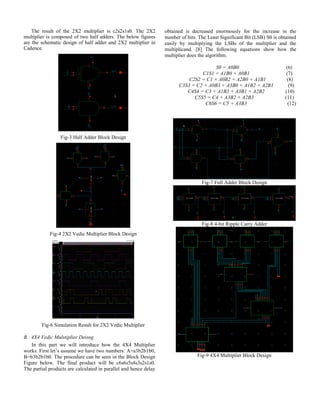 The result of the 2X2 multiplier is c2s2s1s0. The 2X2
multiplier is composed of two half adders. The below figures
are the schematic design of half adder and 2X2 multiplier in
Cadence.
Fig-3 Half Adder Block Design
Fig-4 2X2 Vedic Multiplier Block Design
Fig-6 Simulation Result for 2X2 Vedic Multiplier
B. 4X4 Vedic Mulstiplier Deisng
In this part we will introduce how the 4X4 Multiplier
works. First let’s assume we have two numbers: A=a3b2b1b0,
B=b3b2b1b0. The procedure can be seen in the Block Design
Figure below. The final product will be c6s6s5s4s3s2s1s0.
The partial products are calculated in parallel and hence delay
obtained is decreased enormously for the increase in the
number of bits. The Least Significant Bit (LSB) S0 is obtained
easily by multiplying the LSBs of the multiplier and the
multiplicand. [8] The following equations show how the
multiplier does the algorithm.
S0 = A0B0 (6)
C1S1 = A1B0 + A0B1 (7)
C2S2 = C1 + A0B2 + A2B0 + A1B1 (8)
C3S3 = C2 + A0B3 + A3B0 + A1B2 + A2B1 (9)
C4S4 = C3 + A1B3 + A3B1 + A2B2 (10)
C5S5 = C4 + A3B2 + A2B3 (11)
C6S6 = C5 + A3B3 (12)
Fig-7 Full Adder Block Design
Fig-8 4-bit Ripple Carry Adder
Fig-9 4X4 Multiplier Block Design
 