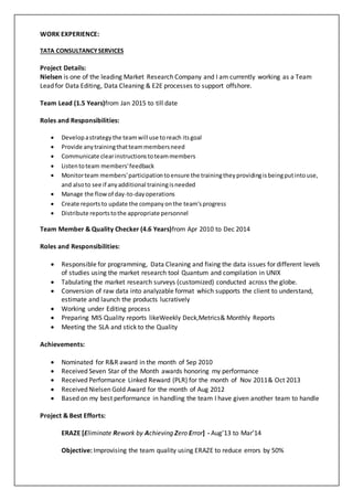 WORK EXPERIENCE:
TATA CONSULTANCYSERVICES
Project Details:
Nielsen is one of the leading Market Research Company and I am currently working as a Team
Lead for Data Editing, Data Cleaning & E2E processes to support offshore.
Team Lead (1.5 Years)from Jan 2015 to till date
Roles and Responsibilities:
 Developastrategy the teamwill use toreach itsgoal
 Provide anytrainingthatteammembersneed
 Communicate clearinstructionstoteammembers
 Listentoteam members'feedback
 Monitorteam members'participationtoensure the trainingtheyprovidingisbeingputintouse,
and alsoto see if anyadditional trainingisneeded
 Manage the flowof day-to-dayoperations
 Create reportsto update the companyonthe team'sprogress
 Distribute reportstothe appropriate personnel
Team Member & Quality Checker (4.6 Years)from Apr 2010 to Dec 2014
Roles and Responsibilities:
 Responsible for programming, Data Cleaning and fixing the data issues for different levels
of studies using the market research tool Quantum and compilation in UNIX
 Tabulating the market research surveys (customized) conducted across the globe.
 Conversion of raw data into analyzable format which supports the client to understand,
estimate and launch the products lucratively
 Working under Editing process
 Preparing MIS Quality reports likeWeekly Deck,Metrics& Monthly Reports
 Meeting the SLA and stick to the Quality
Achievements:
 Nominated for R&R award in the month of Sep 2010
 Received Seven Star of the Month awards honoring my performance
 Received Performance Linked Reward (PLR) for the month of Nov 2011& Oct 2013
 Received Nielsen Gold Award for the month of Aug 2012
 Based on my best performance in handling the team I have given another team to handle
Project & Best Efforts:
ERAZE [Eliminate Rework by Achieving Zero Error] - Aug’13 to Mar’14
Objective: Improvising the team quality using ERAZE to reduce errors by 50%
 
