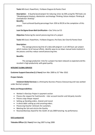 Tools: MS-Excel, PowerPoint, Fishbone Diagram & Pareto Chart
Description: A Quality based project for reducing errors by 50% using the TRIZ tools are
“Morphological Analysis, Abstraction and Analogy Thinking, Failure Analysis Thinking &
Contradiction thinking”.
Benefits:
Team achieved Quality percentage from 95% to 99.5% at the completion of this
project.
Lean Six Sigma Green Belt Certification – Dec’14 to Jun’15
Objective: Reducing the overall processing time of a project
Tools: MS-Excel, PowerPoint, Fishbone Diagram, Pie Chart, Bar Chart & Pareto Chart
Description:
The average processing time of a data edit program is at 3.40 hours per project
which involves lot of manual efforts. Identify ways to cut down manual tasks involved in
the process and thus reduce overall processing time.
Benefits:
The average production time for a project has been reduced as expected and this
resulted in high productivity with good quality.
INTELENET GLOBAL SERVICES
Customer Support Executive (1.1 Years) from Mar 2009 to 31st Mar 2010
Project Details:
Intelenet Global Services is a third-party Business Process Outsourcing and I was worked
under Barclay’s project.
Roles and Responsibilities:
 Worked in Barclays Project in payment section
 Process the request for fund transfer - inter account transfer and 3rd party transfer
 Process stop cheque request
 Setting up Standing orders, Amend and Cancel
 In direct debit setting up and canceling orders.
 Processing Voucher retrievals for customers.
 Meeting the SLA and stick to the Quality
 Received Barclays Award for the month of July 2009 honoring my performance.
ICICI Lombard GIC
Telesales Officer (1.1 Years) from Aug 2007 to Aug 2008
 