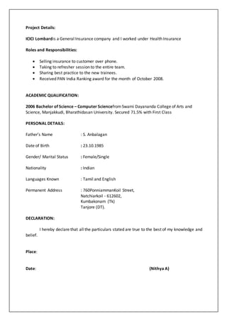 Project Details:
ICICI Lombardis a General Insurance company and I worked under Health Insurance
Roles and Responsibilities:
 Selling insurance to customer over phone.
 Taking to refresher session to the entire team.
 Sharing best practice to the new trainees.
 Received PAN India Ranking award for the month of October 2008.
ACADEMIC QUALIFICATION:
2006 Bachelor of Science – Computer SciencefromSwami Dayananda College of Arts and
Science, Manjakkudi, Bharathidasan University. Secured 71.5% with First Class
PERSONAL DETAILS:
Father’s Name : S. Anbalagan
Date of Birth : 23.10.1985
Gender/ Marital Status : Female/Single
Nationality : Indian
Languages Known : Tamil and English
Permanent Address : 760PonniammanKoil Street,
Natchiarkoil - 612602,
Kumbakonam (Tk)
Tanjore (DT).
DECLARATION:
I hereby declare that all the particulars stated are true to the best of my knowledge and
belief.
Place:
Date: (Nithya A)
 