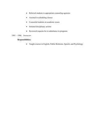• Referred students to appropriate counseling agencies
• Assisted in scheduling classes
• Counseled students on academic issues
• Initiated disciplinary actions
• Reviewed requests for re-admittance to programs
1981 – 1986 Instructor
Responsibilities:
• Taught courses in English, Public Relations, Speech, and Psychology
 