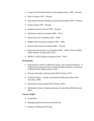 • Campus Life Resolution Board, Faculty Representative (2001 – Present)
• Dean’s Council (1997 – Present)
• Educational Outcomes/Students Learning Subcommittee (2010 – Present)
• Faculty Senate (1997 – Present)
• Graduate Advisory Council (1997 – Present)
• Information Literacy Committee (2005 – 2011)
• Liberal Arts Core Committee (2003 – 2009)
• Middles States Steering Committee (1999 – 2000)
• Mission Effectiveness Committee (2001 – Present)
• Professional Association, Vice President (2002 – 2003); Treasurer (2004 –
2006); Member at Large (2007-2010)
• WPWVC ACRL Elections Committee (2014 – 2015)
Presentations:
• Transformation of Reeves Memorial Library: The Learning Commons—A
Collaborative & Dynamic Place to Study (KAPPA (Keystone Association
of Physical Plant Administrators), 2014)
• Clearing Copyright Confusion (Seton Hill University, 2013)
• Culling the Stacks—Faculty and Librarian Collaboration (Seton Hill
University, 2009)
• Information Literacy (Seton Hill University, 2007)
• Information Literacy: Preparing Students to Learn (Seton Hill University,
2003)
Courses Taught:
• Connections
• Managing Instruction Systems and Networks
• Seminar in Thinking and Writing
 