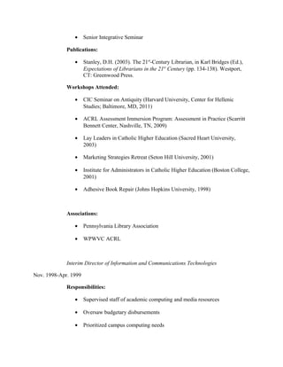 • Senior Integrative Seminar
Publications:
• Stanley, D.H. (2003). The 21st
-Century Librarian, in Karl Bridges (Ed.),
Expectations of Librarians in the 21st
Century (pp. 134-138). Westport,
CT: Greenwood Press.
Workshops Attended:
• CIC Seminar on Antiquity (Harvard University, Center for Hellenic
Studies; Baltimore, MD, 2011)
• ACRL Assessment Immersion Program: Assessment in Practice (Scarritt
Bennett Center, Nashville, TN, 2009)
• Lay Leaders in Catholic Higher Education (Sacred Heart University,
2003)
• Marketing Strategies Retreat (Seton Hill University, 2001)
• Institute for Administrators in Catholic Higher Education (Boston College,
2001)
• Adhesive Book Repair (Johns Hopkins University, 1998)
Associations:
• Pennsylvania Library Association
• WPWVC ACRL
Interim Director of Information and Communications Technologies
Nov. 1998-Apr. 1999
Responsibilities:
• Supervised staff of academic computing and media resources
• Oversaw budgetary disbursements
• Prioritized campus computing needs
 
